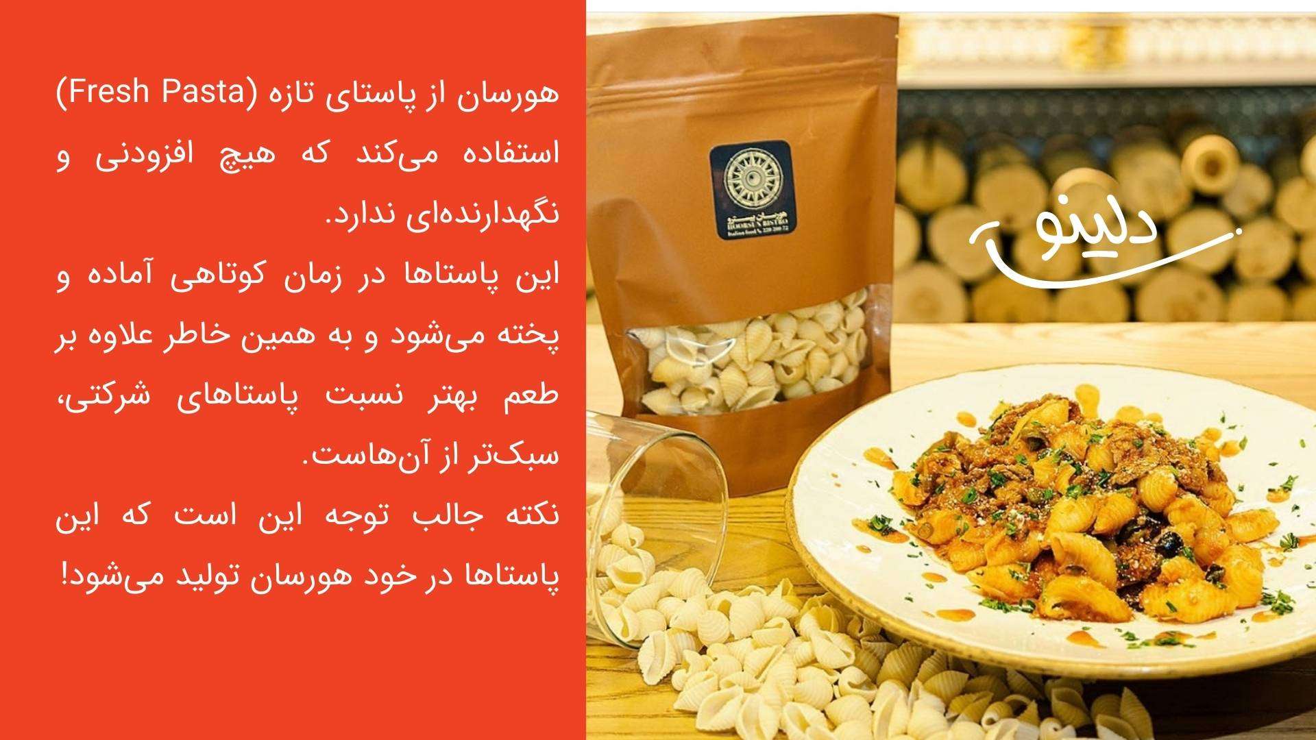 هورسان از پاستای تازه (Fresh Pasta) استفاده می‌کند که هیچ افزودنی و نگهدارنده‌ای ندارد. این پاستاها در زمان کوتاهی آماده و پخته می‌شود و به همین خاطر علاوه بر طعم بهتر نسبت پاستاهای شرکتی، سبک‌تر از آن‌هاست. نکته جالب توجه این است که این پاستاها در خود هورسان تولید می‌شود!